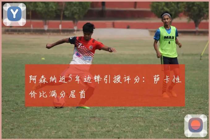 阿森纳近5年边锋引援评分：萨卡性价比满分居首