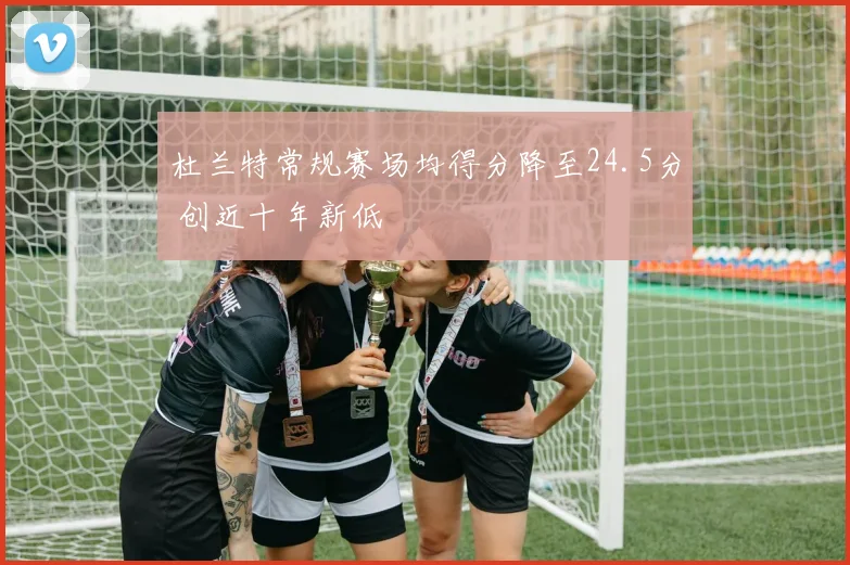 杜兰特常规赛场均得分降至24.5分 创近十年新低