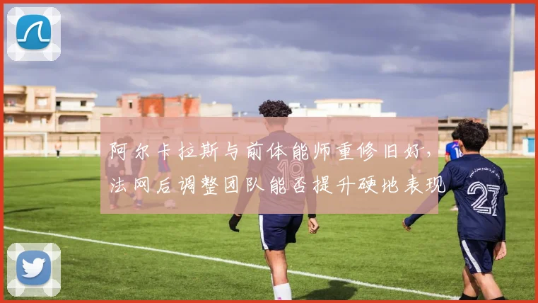 阿尔卡拉斯与前体能师重修旧好,法网后调整团队能否提升硬地表现?