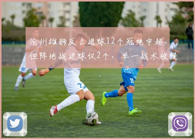 沧州雄狮反击进球12个冠绝中超,但阵地战进球仅2个,单一战术被摸透后举步维艰