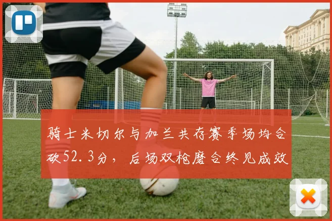 骑士米切尔与加兰共存赛季场均合砍52.3分，后场双枪磨合终见成效