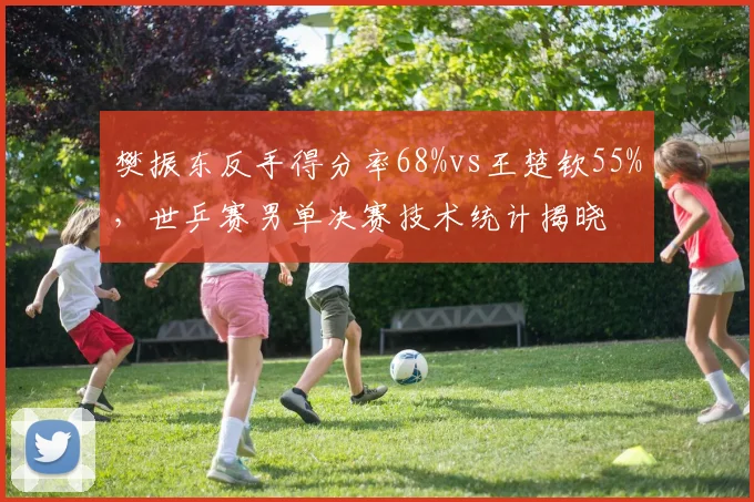 樊振东反手得分率68%vs王楚钦55%，世乒赛男单决赛技术统计揭晓