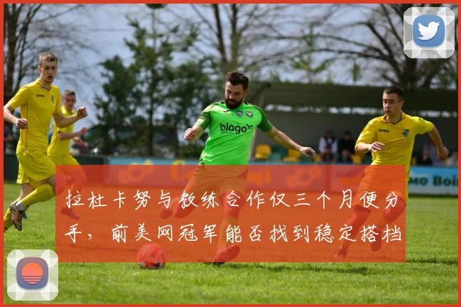 拉杜卡努与教练合作仅三个月便分手，前美网冠军能否找到稳定搭档？