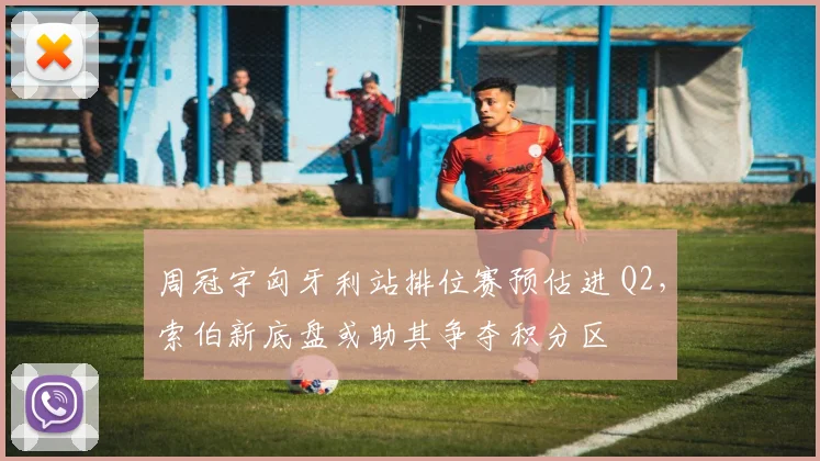 周冠宇匈牙利站排位赛预估进 Q2,索伯新底盘或助其争夺积分区