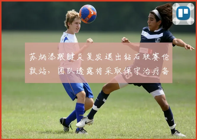 苏炳添跟腱炎复发退出钻石联赛伦敦站,团队透露将采取保守治疗备战世锦赛